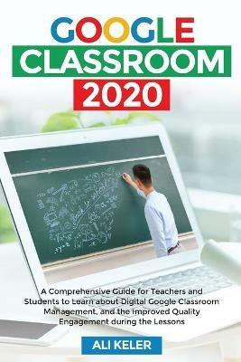 Google Classroom 2020: A Comprehensive Guide for Teachers and Students to Learn about Digital Google Classroom Management, and the Improved Quality Engagement during the Lessons - Ali Keler - cover