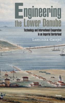 Engineering the Lower Danube: Technology and Territoriality in an Imperial Borderland, Late Eighteenth and Nineteenth Centuries - Luminita Gatejel - cover