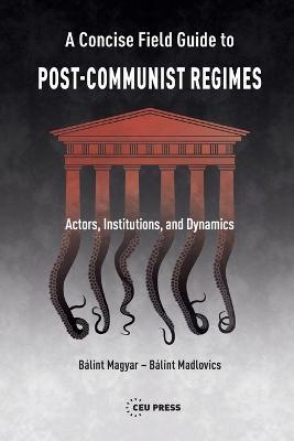 A Concise Field Guide to Post-Communist Regimes: Actors, Institutions, and Dynamics - Balint Magyar,Balint Madlovics - cover