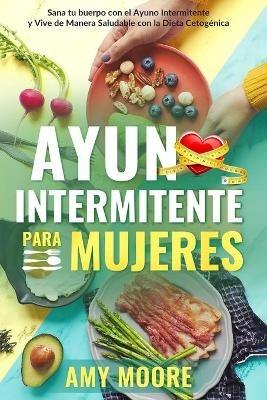 Ayuno Intermitente para Mujeres: El Poderoso Secreto y Plan de Alimentacion para las Mujeres que Quieren Perder Peso con la Dieta Cetogenica, Sanar sus Cuerpos y Vivir de Forma Saludable a traves del Ayuno Intermitente. - Amy Moore - cover