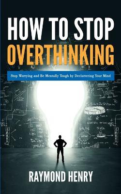 How to Stop Overthinking: Stop Worrying and Be Mentally Tough by Decluttering Your Mind - Raymond Henry - cover