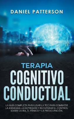 Terapia Cognitivo-Conductual: La Guia Completa para Usar la TCC para Combatir la Ansiedad, la Depresion y Recuperar el Control sobre la Ira, el Panico y la Preocupacion - Daniel Patterson - cover