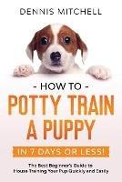 How to Potty Train a Puppy... in 7 Days or Less!: The Best Beginner's Guide to House Training Your Pup Quickly and Easily