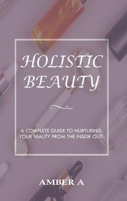 Holistic Beauty: A Complete Guide to Nurturing Your Skin from The Inside Out - Amber A - cover