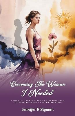 Becoming the Woman I Needed: A Journey from Silence to Strength, and the Healing Found in Becoming Whole - Jennifer R Sigman - cover
