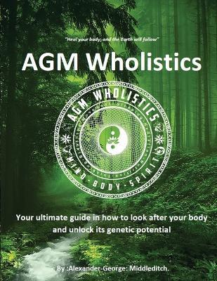 AGM Wholistics: Your ultimate guide in how to look after your body and unlock its genetic potential - Alexander-George Middleditch - cover
