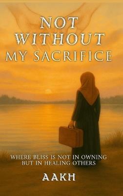 Not Without My Sacrifice: Where Bliss Is Not in Owning-but in Healing Others - Aakh - cover