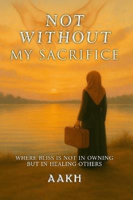 Not Without My Sacrifice: Where Bliss Is Not in Owning-but in Healing Others - Aakh - cover