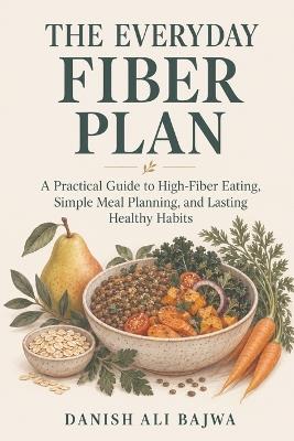 The Everyday Fiber Plan: A Practical Guide to High-Fiber Eating, Simple Meal Planning, and Lasting Healthy Habits - Danish Ali Bajwa - cover