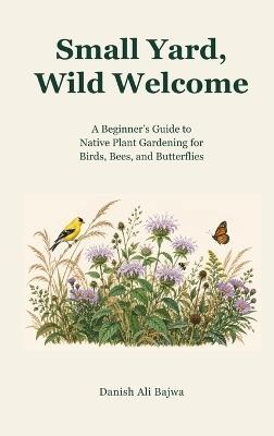 Small Yard, Wild Welcome: A Beginner's Guide to Native Plant Gardening for Birds, Bees, and Butterflies - Danish Ali Bajwa - cover