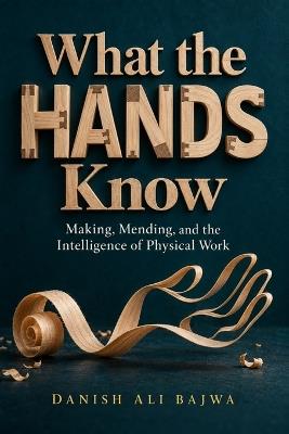 What the Hands Know: Making, Mending, and the Intelligence of Physical Work - Danish Ali Bajwa - cover