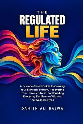 The Regulated Life: A Science-Based Guide to Calming Your Nervous System, Recovering from Chronic Stress, and Building Everyday Resilience-Without the Wellness Hype - Danish Ali Bajwa - cover
