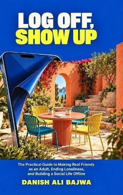 Log Off, Show Up: The Practical Guide to Making Real Friends as an Adult, Ending Loneliness, and Building a Social Life Offline - Danish Ali Bajwa - cover