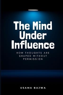 The Mind Under Influence: How Thoughts Are Shaped Without Permission - Usama Bajwa - cover