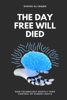The Day Free Will Died: How Technology Quietly Took Control of Human Choice - Danish Ali Bajwa - cover