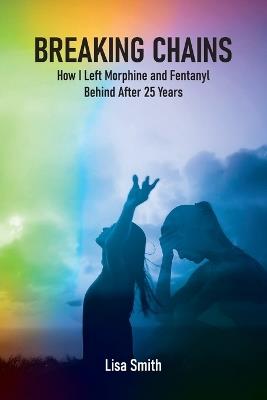 Breaking Chains: How I left Morphine and Fentanyl Behind after 25 years - Lisa Smith - cover