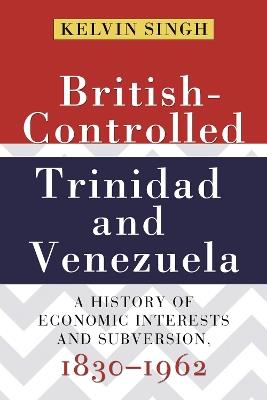 British-Controlled Trinidad and Venezuela: A History of Economic Interests and Subversions, 1830-1962 - Kelvin Singh - cover
