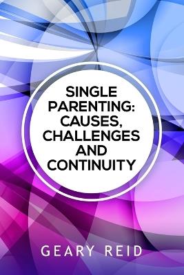 Single Parenting: Causes, Challenges, and Continuity: Though being a single parent is challenging, with intentional self-determination, single parents can live happy, rewarding lives. - Geary Reid - cover