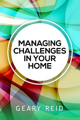 Managing Challenges in your Home: By acknowledging and addressing their family's most pressing issues, parents will be well on their way to cultivating a more positive home environment for everyone - Geary Reid - cover