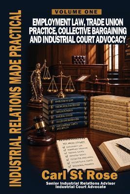 Industrial Relations Made Practical Volume One: Employment Law, Trade Union Practice, Collective Bargaining and Industrial Court Advocacy - Carl St Rose - cover
