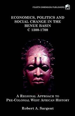 Economics, Politics and Social Change in the Benue Basin c.1300-1700: A Regional Approach to Pre-colonial West African History - Robert A. Sargent - cover