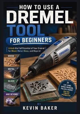 How to Use a Dremel Tool for Beginners: Unlock the Full Potential of Your Dremel for Wood, Metal, Glass, and Beyond - Kevin Baker - cover