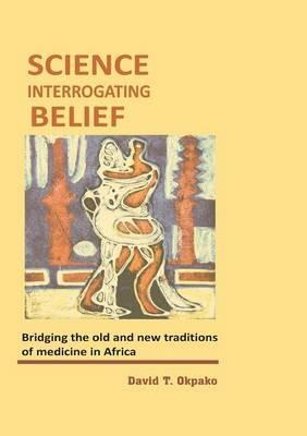 Science Interrogating Belief. Bridging the Old and New Traditions of Medicine in Africa - David T Okpako - cover