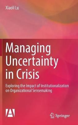 Managing Uncertainty in Crisis: Exploring the Impact of Institutionalization on Organizational Sensemaking - Xiaoli Lu - cover