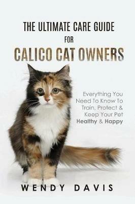 The Ultimate Care Guide For Calico Cat Owners: Everything You Need To Know To Train, Protect & Keep Your Pet Healthy & Happy - Wendy Davis - cover