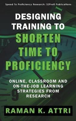 Designing Training to Shorten Time to Proficiency: Online, Classroom and On-the-job Learning Strategies from Research - Raman K Attri - cover