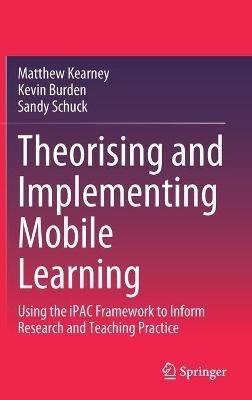 Theorising and Implementing Mobile Learning: Using the iPAC Framework to Inform Research and Teaching Practice - Matthew Kearney,Kevin Burden,Sandy Schuck - cover