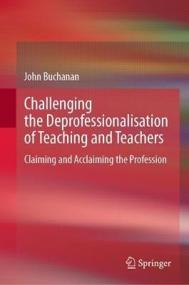 Challenging the Deprofessionalisation of Teaching and Teachers: Claiming and Acclaiming the Profession - John Buchanan - cover
