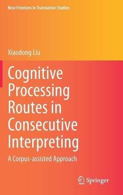 Cognitive Processing Routes in Consecutive Interpreting: A Corpus-assisted Approach - Xiaodong Liu - cover