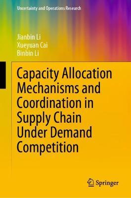 Capacity Allocation Mechanisms and Coordination in Supply Chain Under Demand Competition - Jianbin Li,Xueyuan Cai,Binbin Li - cover