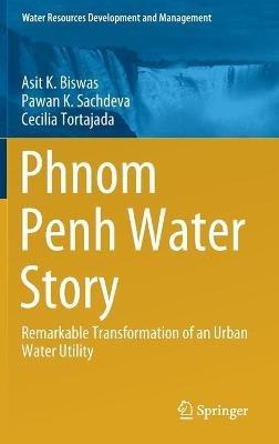 Phnom Penh Water Story: Remarkable Transformation of an Urban Water Utility - Asit K. Biswas,Pawan K. Sachdeva,Cecilia Tortajada - cover