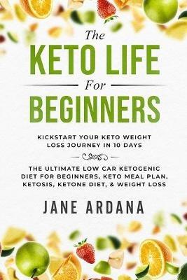 Keto Diet For Beginners: The Keto Life - Kick Start Your Keto Weight Loss Journey In 10 Days: The Ultimate Low Carb Ketogenic Diet For Beginners, Keto Meal Plan, Ketosis, Ketone Diet, & Weight Loss - Jane Ardana - cover
