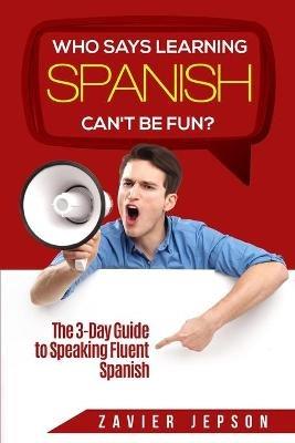 Spanish Workbook For Adults - Who Says Learning Spanish Can't Be Fun: The 3 Day Guide to Speaking Fluent Spanish - Zavier Jepson - cover