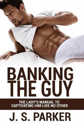 Dating Advice For Women - Banking the Guy: The Lady's Manual To Captivating Him Like No Other - Dating Playbook For Women - J S Parker - cover