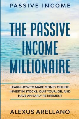 Passive Income: The Passive Income Millionaire: Learn How To Make Money Online, Invest In Stocks, Quit Your Job, and Have an Early Retirement - Alexus Arellano - cover
