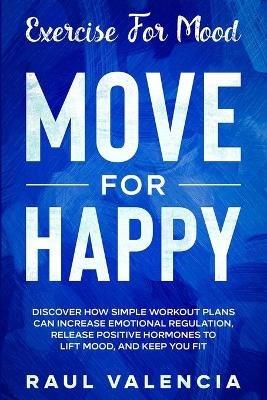 Exercise For Mood: Move For Happy - Discover How Simple Workout Plant Can Increase Emotional Regulation, Release Hormones To Lift Mood, and Keep You Fit - Raul Valencia - cover