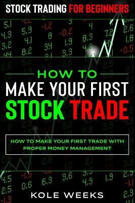 Stock Trading For Beginners: HOW TO MAKE YOUR FIRST STOCK TRADE - How To Make Your First Trade With Proper Money Management - Kole Weeks - cover