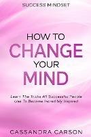 Success Mindset - How To Change Your Mind: Learn The Tricks All Successful People Use To Become Incredibly Inspired - Cassandra Carson - cover