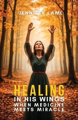 Healing in His Wings: When Medicine Meets Miracle - Jennifer Laml - cover