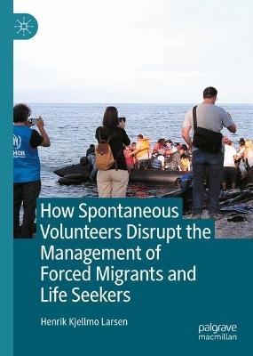 How Spontaneous Volunteers Disrupt the Management of Forced Migrants and Life Seekers - Henrik Kjellmo Larsen - cover