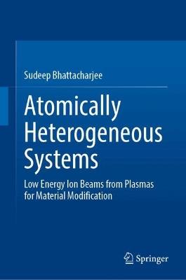 Atomically Heterogeneous Systems: Low Energy Ion Beams from Plasmas for Material Modification - Sudeep Bhattacharjee - cover