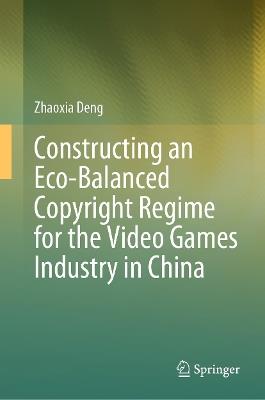 Constructing an Eco-Balanced Copyright Regime for the Video Game Industry in China - Zhaoxia Deng - cover