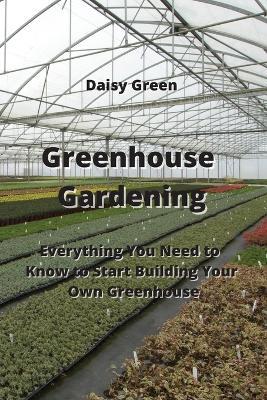 Greenhouse Gardening: Everything You Need to Know to Start Building Your Own Greenhouse - Daisy Green - cover