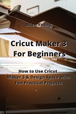 Cricut Maker 3 For Beginners: How to Use Cricut Maker 3 & Design Space with Fun Practical Projects - Allen Young - cover