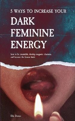 5 Ways to Increase Your Dark Feminine Energy: How To Be Irresistible, Develop Magnetic Charisma, And Become The Femme Fatale - Ella Demie - cover