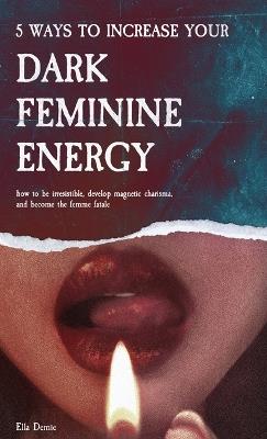 5 Ways to Increase Your Dark Feminine Energy: How To Be Irresistible, Develop Magnetic Charisma, And Become The Femme Fatale - Ella Demie - cover